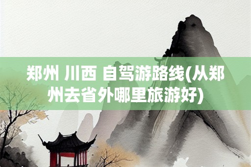 郑州 川西 自驾游路线(从郑州去省外哪里旅游好)